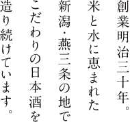 創業明治三十年。 米と水に恵まれた 新潟・燕三条の地で こだわりの日本酒を 造り続けています。