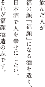 飲んだ人が 福の顔「福顔」になる酒を造り、 日本酒で人を幸せにしたい。 それが福顔酒造の志です。